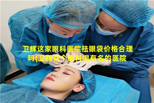 卫辉这家眼科医院祛眼袋价格合理吗(卫辉有个眼科很有名的医院 🌿 )